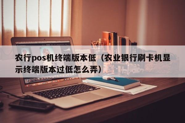 农行pos机终端版本低（农业银行刷卡机显示终端版本过低怎么弄）