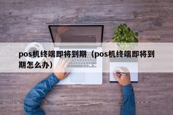 pos机终端即将到期（pos机终端即将到期怎么办）
