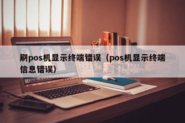 刷pos机显示终端错误（pos机显示终端信息错误）