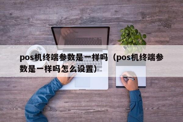 pos机终端参数是一样吗（pos机终端参数是一样吗怎么设置）