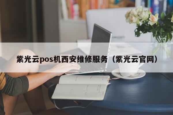 紫光云pos机西安维修服务（紫光云官网）
