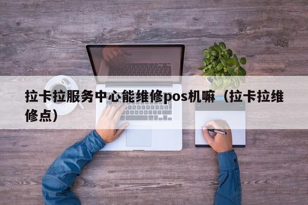 拉卡拉服务中心能维修pos机嘛（拉卡拉维修点）