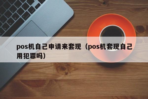 pos机自己申请来套现（pos机套现自己用犯罪吗）