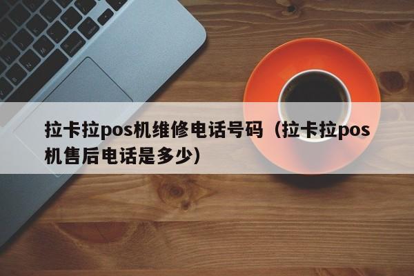 拉卡拉pos机维修电话号码（拉卡拉pos机售后电话是多少）