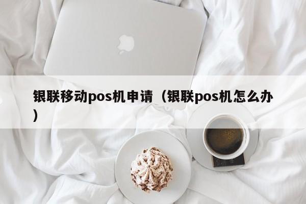 银联移动pos机申请（银联pos机怎么办）