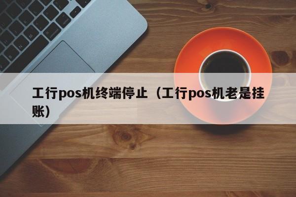 工行pos机终端停止（工行pos机老是挂账）