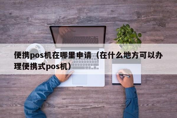 便携pos机在哪里申请（在什么地方可以办理便携式pos机）