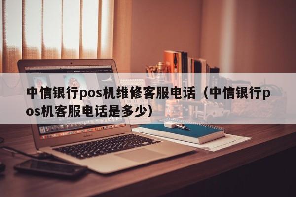 中信银行pos机维修客服电话（中信银行pos机客服电话是多少）