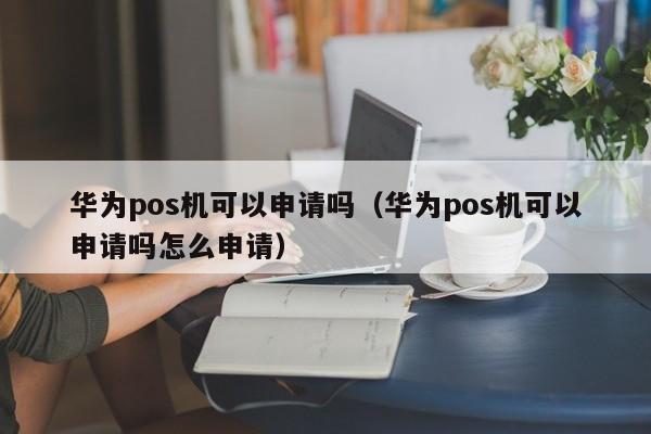 华为pos机可以申请吗（华为pos机可以申请吗怎么申请）