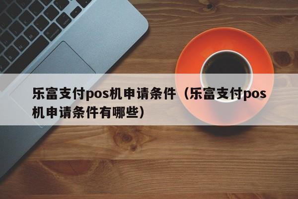 乐富支付pos机申请条件（乐富支付pos机申请条件有哪些）