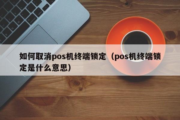 如何取消pos机终端锁定（pos机终端锁定是什么意思）