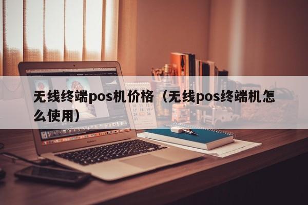 无线终端pos机价格（无线pos终端机怎么使用）
