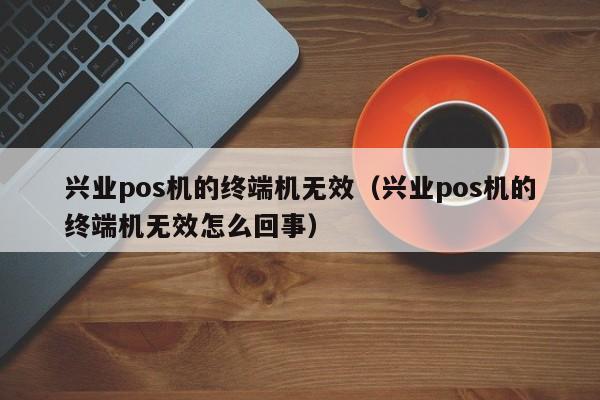 兴业pos机的终端机无效（兴业pos机的终端机无效怎么回事）