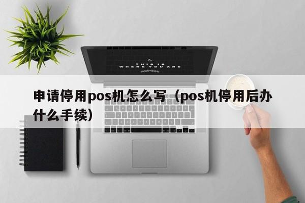 申请停用pos机怎么写（pos机停用后办什么手续）