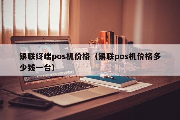 银联终端pos机价格（银联pos机价格多少钱一台）